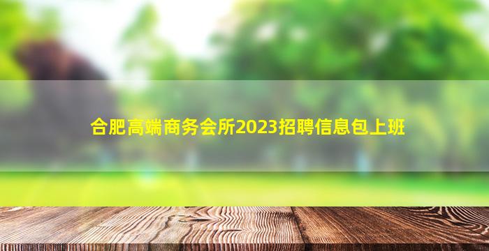 合肥高端商务会所2023招聘信息包上班